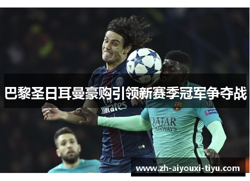 巴黎圣日耳曼豪购引领新赛季冠军争夺战